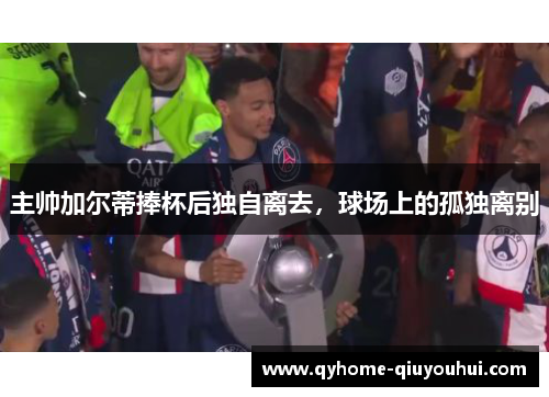 主帅加尔蒂捧杯后独自离去，球场上的孤独离别