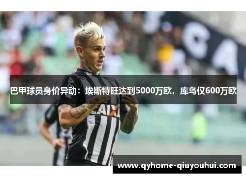 巴甲球员身价异动:埃斯特旺达到5000万欧,库鸟仅600万欧 巴甲球员身价异动:埃斯特旺达到5000万欧,库鸟仅600万欧